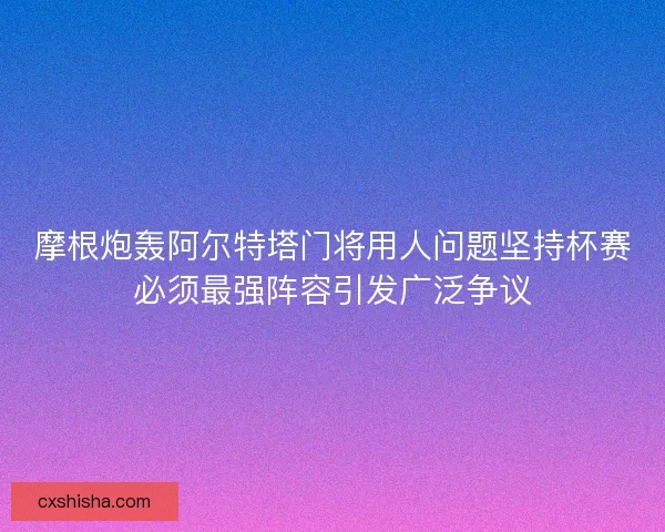 摩根炮轰阿尔特塔门将用人问题坚持杯赛必须最强阵容引发广泛争议