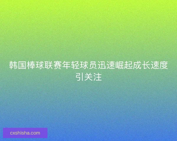 韩国棒球联赛年轻球员迅速崛起成长速度引关注