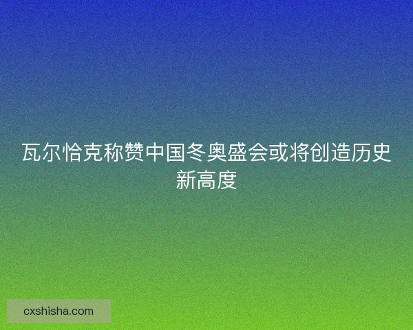 瓦尔恰克称赞中国冬奥盛会或将创造历史新高度