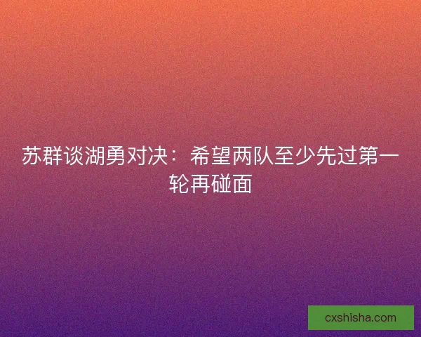 苏群谈湖勇对决：希望两队至少先过第一轮再碰面