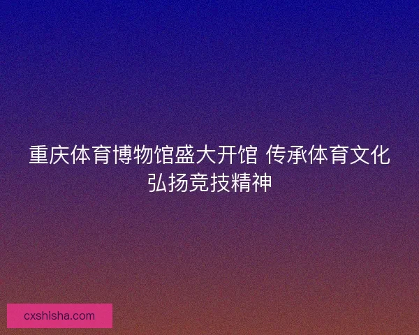 重庆体育博物馆盛大开馆 传承体育文化弘扬竞技精神