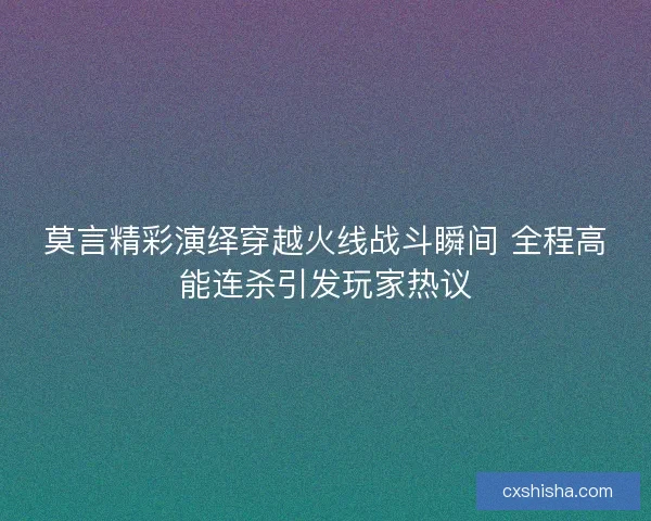 莫言精彩演绎穿越火线战斗瞬间 全程高能连杀引发玩家热议
