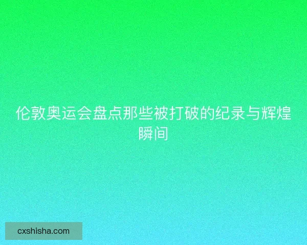 伦敦奥运会盘点那些被打破的纪录与辉煌瞬间