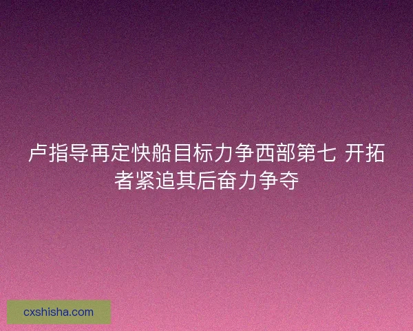卢指导再定快船目标力争西部第七 开拓者紧追其后奋力争夺