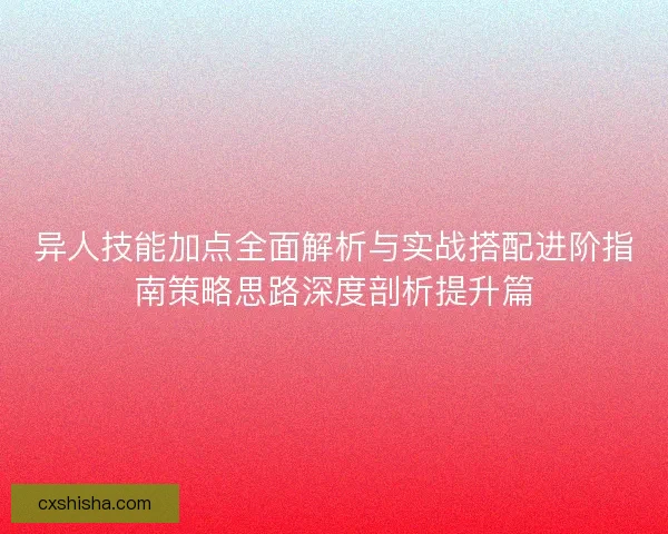 异人技能加点全面解析与实战搭配进阶指南策略思路深度剖析提升篇
