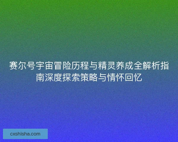 赛尔号宇宙冒险历程与精灵养成全解析指南深度探索策略与情怀回忆