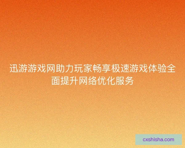 迅游游戏网助力玩家畅享极速游戏体验全面提升网络优化服务
