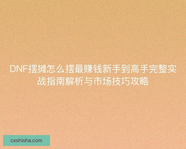 DNF摆摊怎么摆最赚钱新手到高手完整实战指南解析与市场技巧攻略