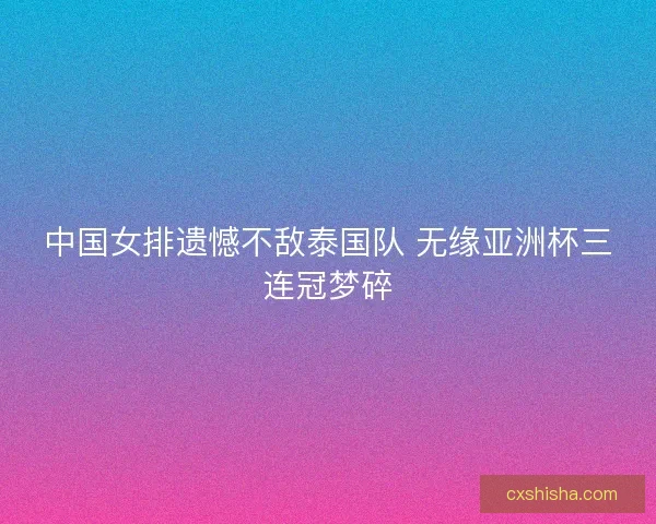 中国女排遗憾不敌泰国队 无缘亚洲杯三连冠梦碎