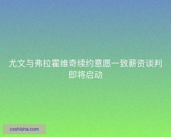 尤文与弗拉霍维奇续约意愿一致薪资谈判即将启动