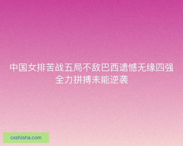 中国女排苦战五局不敌巴西遗憾无缘四强全力拼搏未能逆袭