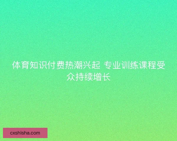 体育知识付费热潮兴起 专业训练课程受众持续增长