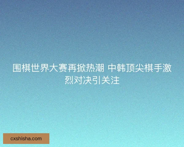 围棋世界大赛再掀热潮 中韩顶尖棋手激烈对决引关注