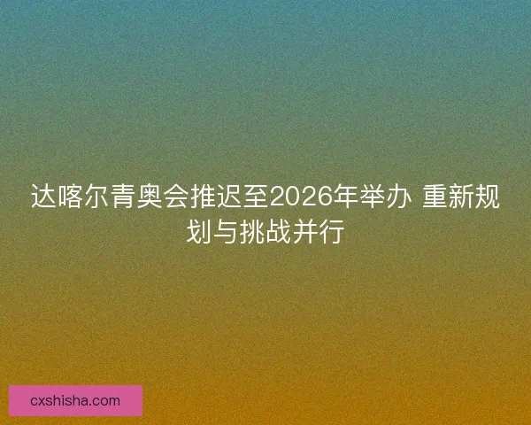 达喀尔青奥会推迟至2026年举办 重新规划与挑战并行
