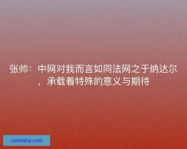 张帅：中网对我而言如同法网之于纳达尔，承载着特殊的意义与期待