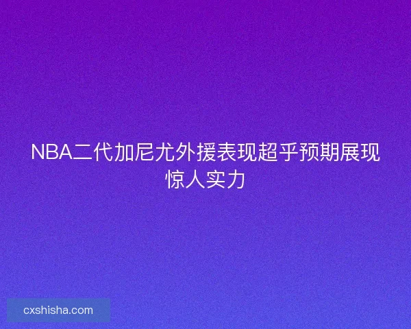 NBA二代加尼尤外援表现超乎预期展现惊人实力