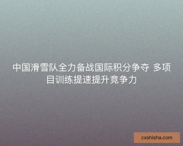 中国滑雪队全力备战国际积分争夺 多项目训练提速提升竞争力