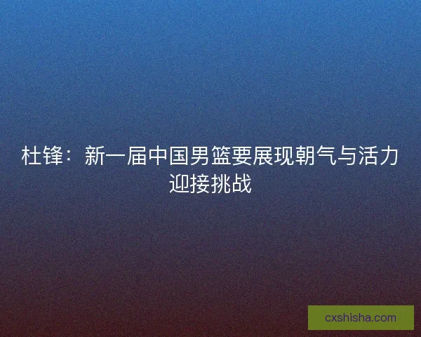 杜锋：新一届中国男篮要展现朝气与活力迎接挑战