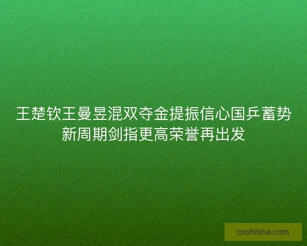 王楚钦王曼昱混双夺金提振信心国乒蓄势新周期剑指更高荣誉再出发